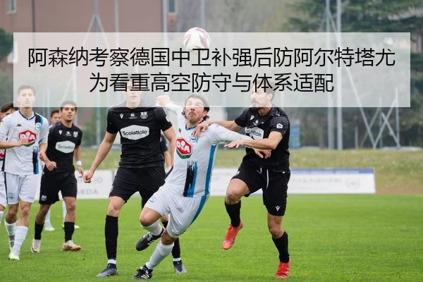 阿森纳考察德国中卫补强后防阿尔特塔尤为看重高空防守与体系适配